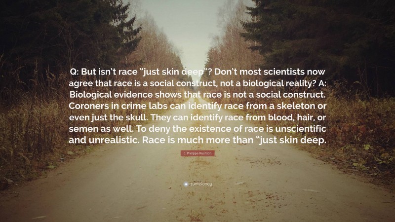 J. Philippe Rushton Quote: “Q: But isn’t race “just skin deep”? Don’t most scientists now agree that race is a social construct, not a biological reality? A: Biological evidence shows that race is not a social construct. Coroners in crime labs can identify race from a skeleton or even just the skull. They can identify race from blood, hair, or semen as well. To deny the existence of race is unscientific and unrealistic. Race is much more than “just skin deep.”