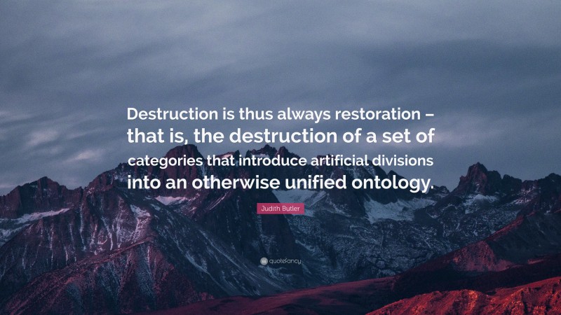 Judith Butler Quote: “Destruction is thus always restoration – that is, the destruction of a set of categories that introduce artificial divisions into an otherwise unified ontology.”