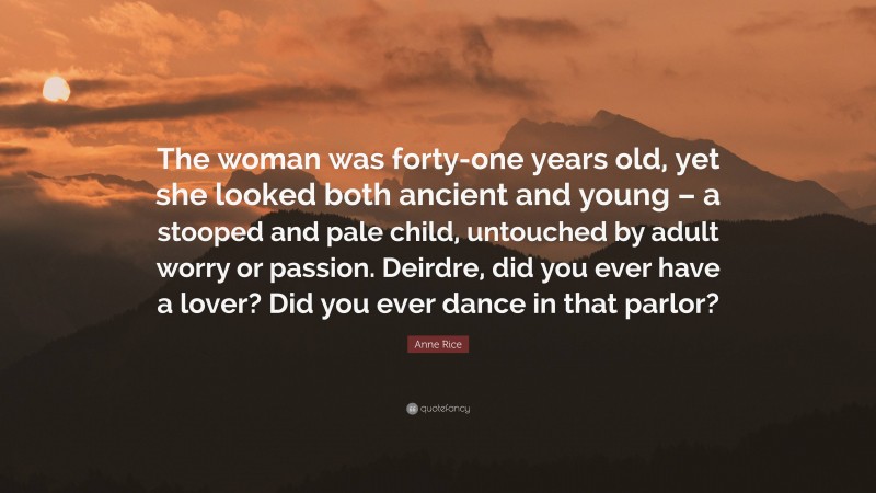 Anne Rice Quote: “The woman was forty-one years old, yet she looked both ancient and young – a stooped and pale child, untouched by adult worry or passion. Deirdre, did you ever have a lover? Did you ever dance in that parlor?”