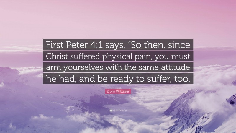 Erwin W. Lutzer Quote: “First Peter 4:1 says, “So then, since Christ suffered physical pain, you must arm yourselves with the same attitude he had, and be ready to suffer, too.”