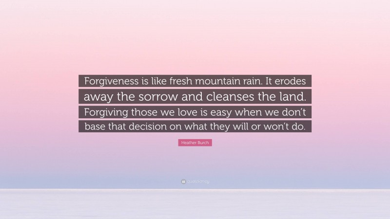 Heather Burch Quote: “Forgiveness is like fresh mountain rain. It erodes away the sorrow and cleanses the land. Forgiving those we love is easy when we don’t base that decision on what they will or won’t do.”