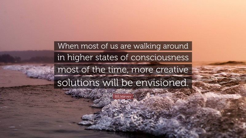 Bill Harvey Quote: “When most of us are walking around in higher states of consciousness most of the time, more creative solutions will be envisioned.”