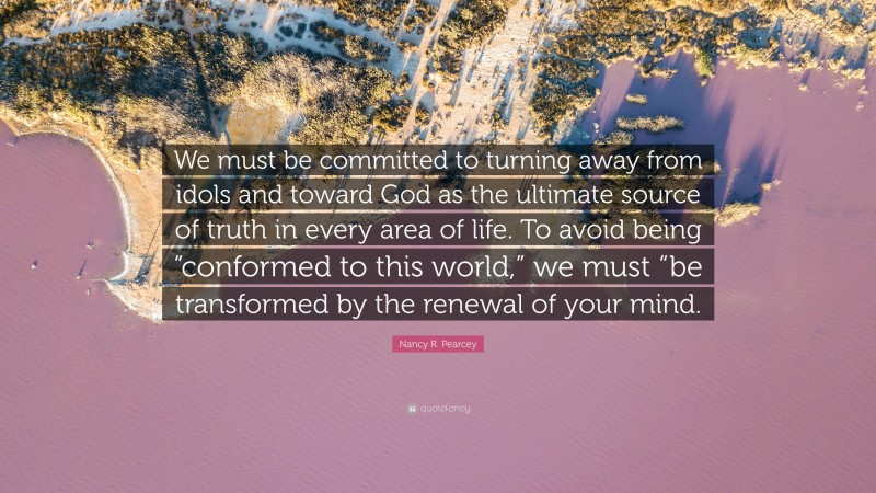 Nancy R. Pearcey Quote: “We must be committed to turning away from idols and toward God as the ultimate source of truth in every area of life. To avoid being “conformed to this world,” we must “be transformed by the renewal of your mind.”