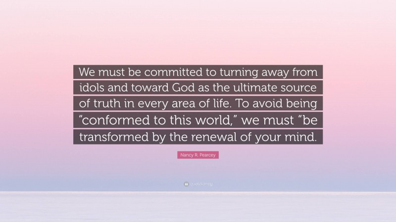 Nancy R. Pearcey Quote: “We must be committed to turning away from idols and toward God as the ultimate source of truth in every area of life. To avoid being “conformed to this world,” we must “be transformed by the renewal of your mind.”