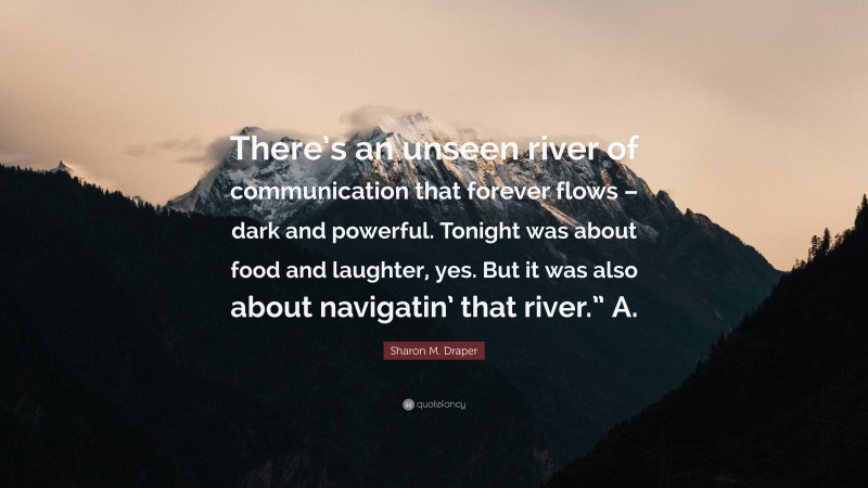 Sharon M. Draper Quote: “There’s an unseen river of communication that forever flows – dark and powerful. Tonight was about food and laughter, yes. But it was also about navigatin’ that river.” A.”