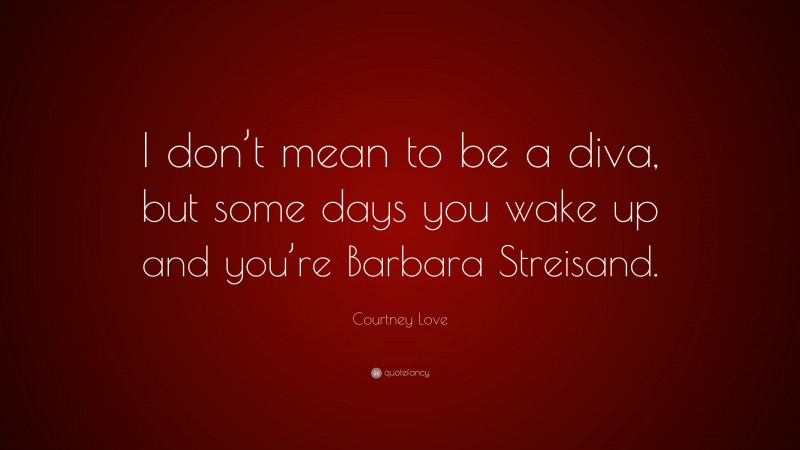 Courtney Love Quote: “I don’t mean to be a diva, but some days you wake up and you’re Barbara Streisand.”