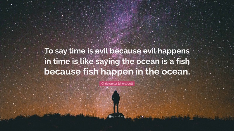 Christopher Isherwood Quote: “To say time is evil because evil happens in time is like saying the ocean is a fish because fish happen in the ocean.”