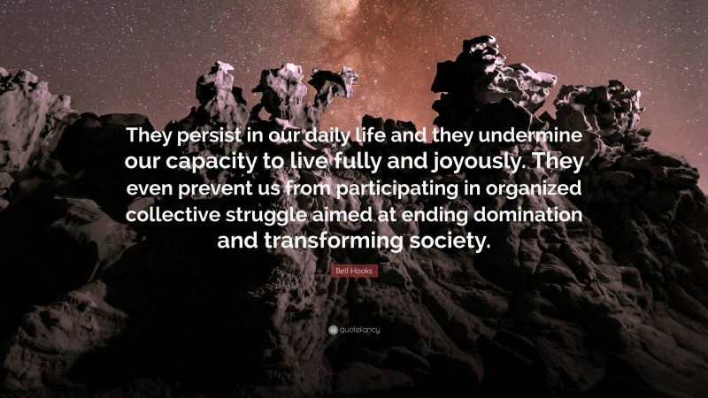 Bell Hooks Quote: “They persist in our daily life and they undermine our capacity to live fully and joyously. They even prevent us from participating in organized collective struggle aimed at ending domination and transforming society.”