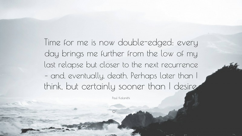 Paul Kalanithi Quote: “Time for me is now double-edged: every day brings me further from the low of my last relapse but closer to the next recurrence – and, eventually, death. Perhaps later than I think, but certainly sooner than I desire.”