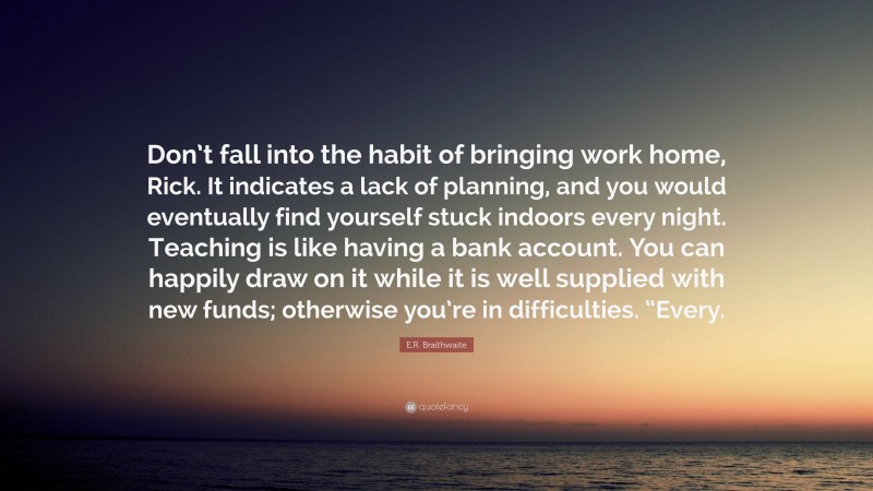 E.R. Braithwaite Quote: “Don’t fall into the habit of bringing work home, Rick. It indicates a lack of planning, and you would eventually find yourself stuck indoors every night. Teaching is like having a bank account. You can happily draw on it while it is well supplied with new funds; otherwise you’re in difficulties. “Every.”