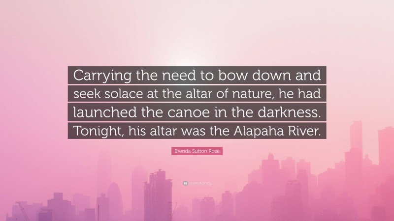 Brenda Sutton Rose Quote: “Carrying the need to bow down and seek solace at the altar of nature, he had launched the canoe in the darkness. Tonight, his altar was the Alapaha River.”