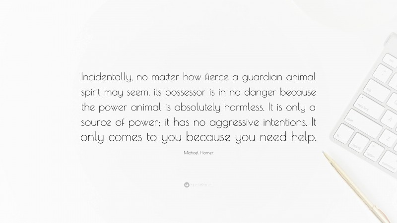 Michael Harner Quote: “Incidentally, no matter how fierce a guardian animal spirit may seem, its possessor is in no danger because the power animal is absolutely harmless. It is only a source of power; it has no aggressive intentions. It only comes to you because you need help.”