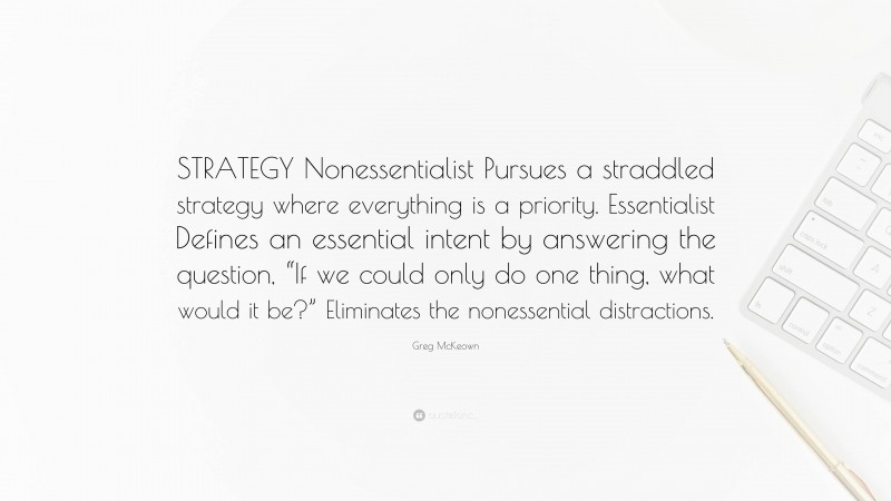 Greg McKeown Quote: “STRATEGY Nonessentialist Pursues a straddled strategy where everything is a priority. Essentialist Defines an essential intent by answering the question, “If we could only do one thing, what would it be?” Eliminates the nonessential distractions.”