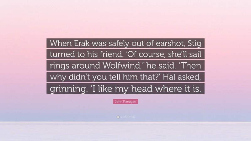 John Flanagan Quote: “When Erak was safely out of earshot, Stig turned to his friend. ‘Of course, she’ll sail rings around Wolfwind,’ he said. ‘Then why didn’t you tell him that?’ Hal asked, grinning. ‘I like my head where it is.”