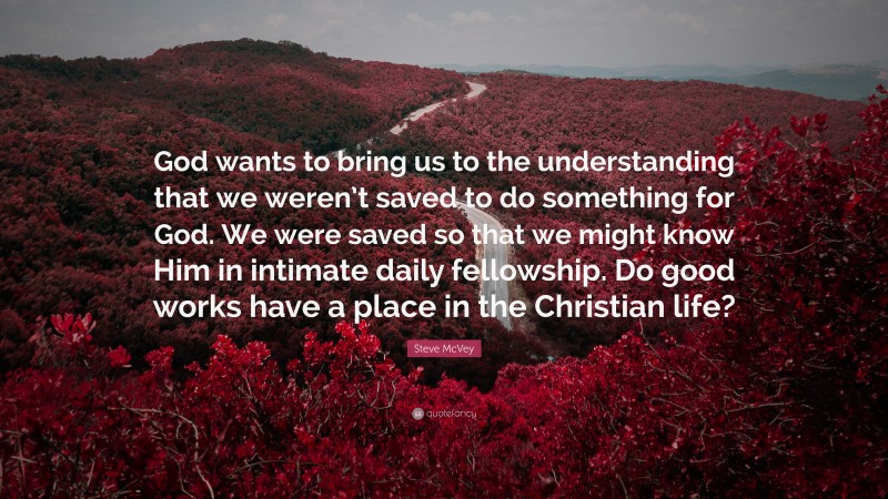 Steve McVey Quote: “God wants to bring us to the understanding that we weren’t saved to do something for God. We were saved so that we might know Him in intimate daily fellowship. Do good works have a place in the Christian life?”