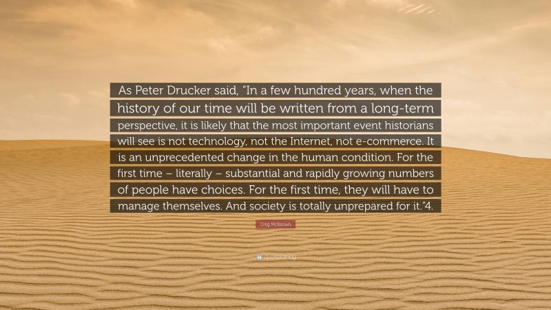 Greg McKeown Quote: “As Peter Drucker said, “In a few hundred years, when the history of our time will be written from a long-term perspective, it is likely that the most important event historians will see is not technology, not the Internet, not e-commerce. It is an unprecedented change in the human condition. For the first time – literally – substantial and rapidly growing numbers of people have choices. For the first time, they will have to manage themselves. And society is totally unprepared for it.”4.”