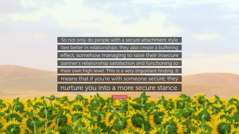 Amir Levine Quote: “So not only do people with a secure attachment style fare better in relationships, they also create a buffering effect, somehow managing to raise their insecure partner’s relationship satisfaction and functioning to their own high level. This is a very important finding. It means that if you’re with someone secure, they nurture you into a more secure stance.”