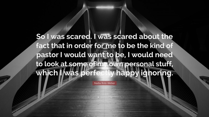 Nadia Bolz-Weber Quote: “So I was scared. I was scared about the fact that in order for me to be the kind of pastor I would want to be, I would need to look at some of my own personal stuff, which I was perfectly happy ignoring.”