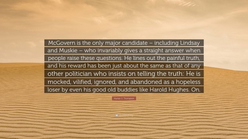 Hunter S. Thompson Quote: “McGovern is the only major candidate – including Lindsay and Muskie – who invariably gives a straight answer when people raise these questions. He lines out the painful truth, and his reward has been just about the same as that of any other politician who insists on telling the truth: He is mocked, vilified, ignored, and abandoned as a hopeless loser by even his good old buddies like Harold Hughes. On.”