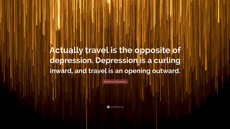 Andrew Solomon Quote: “Actually travel is the opposite of depression. Depression is a curling inward, and travel is an opening outward.”