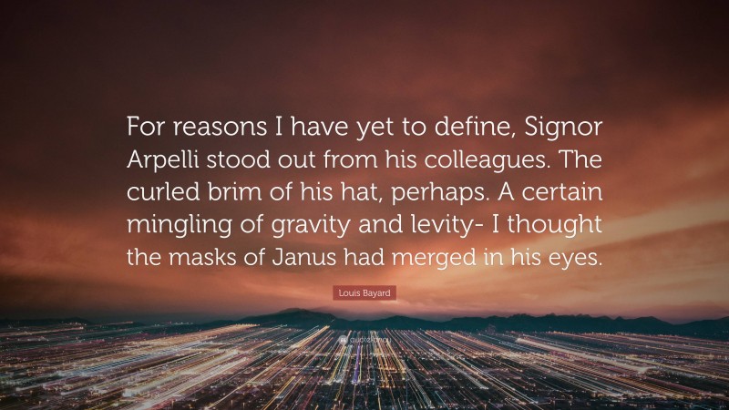 Louis Bayard Quote: “For reasons I have yet to define, Signor Arpelli stood out from his colleagues. The curled brim of his hat, perhaps. A certain mingling of gravity and levity- I thought the masks of Janus had merged in his eyes.”