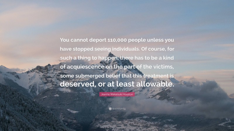 Jeanne Wakatsuki Houston Quote: “You cannot deport 110,000 people unless you have stopped seeing individuals. Of course, for such a thing to happen, there has to be a kind of acquiescence on the part of the victims, some submerged belief that this treatment is deserved, or at least allowable.”