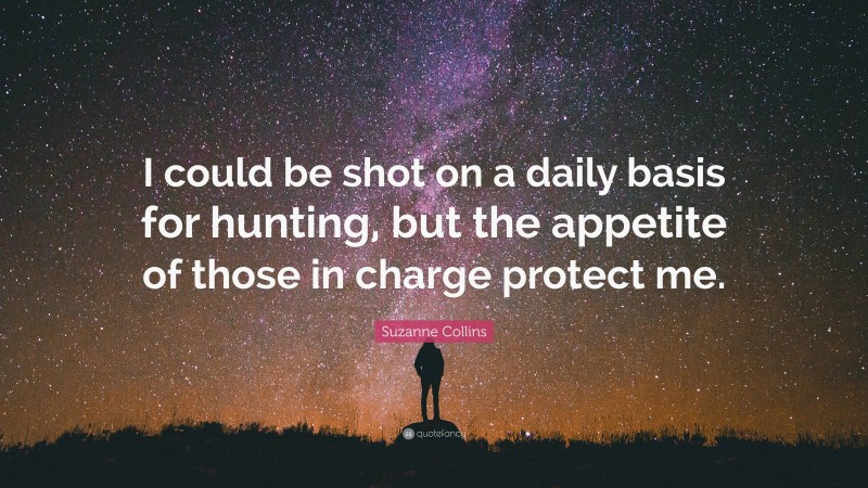 Suzanne Collins Quote: “I could be shot on a daily basis for hunting, but the appetite of those in charge protect me.”