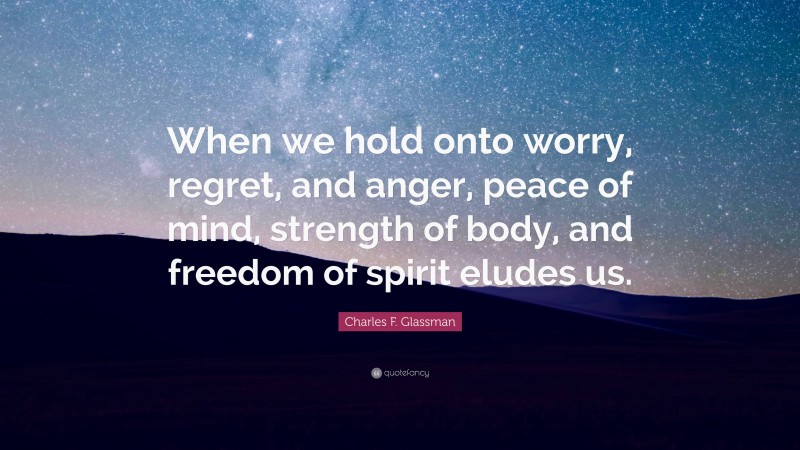Charles F. Glassman Quote: “When we hold onto worry, regret, and anger, peace of mind, strength of body, and freedom of spirit eludes us.”