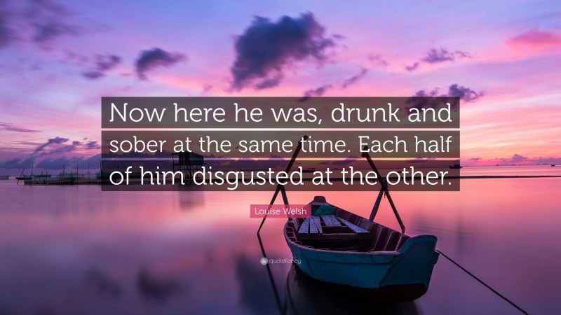 Louise Welsh Quote: “Now here he was, drunk and sober at the same time. Each half of him disgusted at the other.”