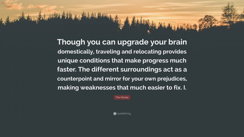 Tim Ferriss Quote: “Though you can upgrade your brain domestically, traveling and relocating provides unique conditions that make progress much faster. The different surroundings act as a counterpoint and mirror for your own prejudices, making weaknesses that much easier to fix. I.”