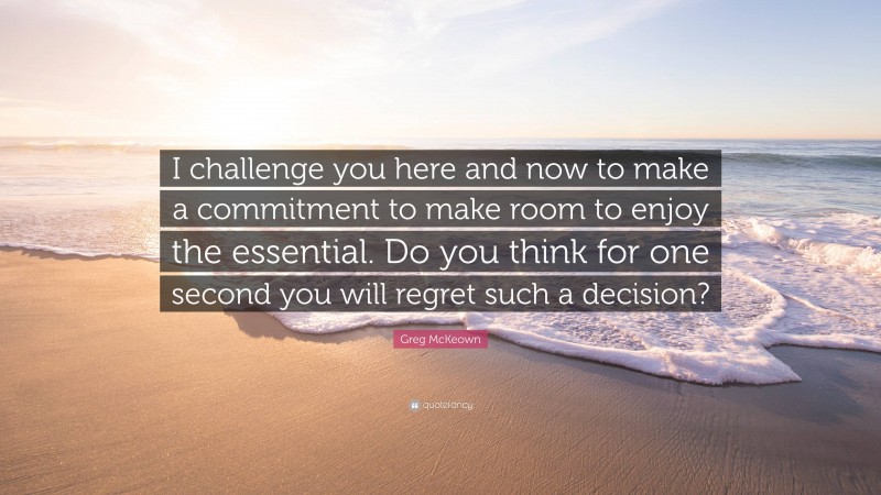 Greg McKeown Quote: “I challenge you here and now to make a commitment to make room to enjoy the essential. Do you think for one second you will regret such a decision?”