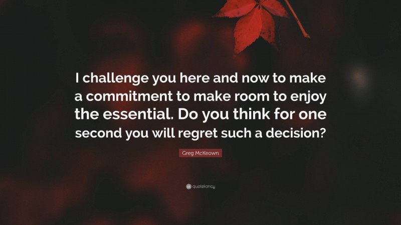 Greg McKeown Quote: “I challenge you here and now to make a commitment to make room to enjoy the essential. Do you think for one second you will regret such a decision?”