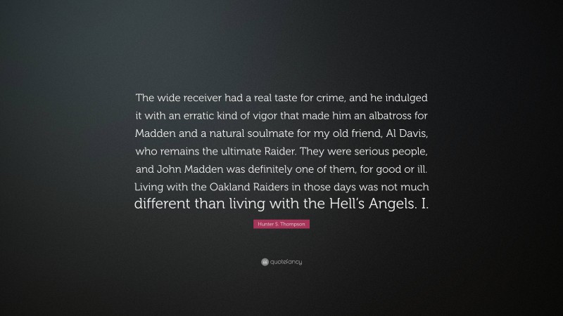 Hunter S. Thompson Quote: “The wide receiver had a real taste for crime, and he indulged it with an erratic kind of vigor that made him an albatross for Madden and a natural soulmate for my old friend, Al Davis, who remains the ultimate Raider. They were serious people, and John Madden was definitely one of them, for good or ill. Living with the Oakland Raiders in those days was not much different than living with the Hell’s Angels. I.”