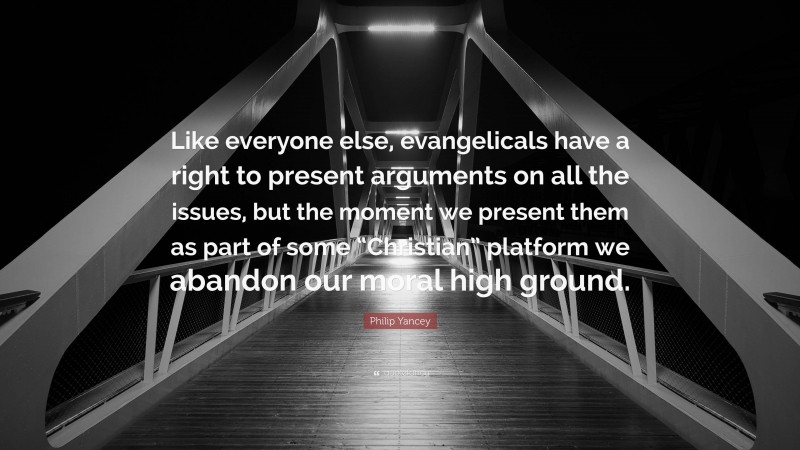 Philip Yancey Quote: “Like everyone else, evangelicals have a right to present arguments on all the issues, but the moment we present them as part of some “Christian” platform we abandon our moral high ground.”