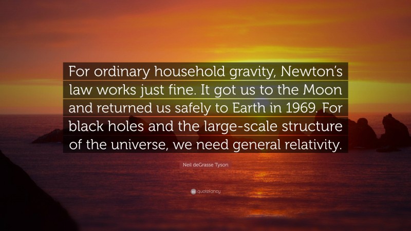 Neil deGrasse Tyson Quote: “For ordinary household gravity, Newton’s law works just fine. It got us to the Moon and returned us safely to Earth in 1969. For black holes and the large-scale structure of the universe, we need general relativity.”