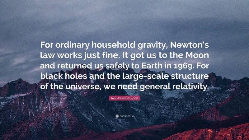 Neil deGrasse Tyson Quote: “For ordinary household gravity, Newton’s law works just fine. It got us to the Moon and returned us safely to Earth in 1969. For black holes and the large-scale structure of the universe, we need general relativity.”
