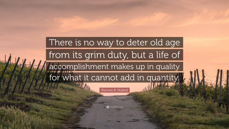Sherwin B. Nuland Quote: “There is no way to deter old age from its grim duty, but a life of accomplishment makes up in quality for what it cannot add in quantity.”