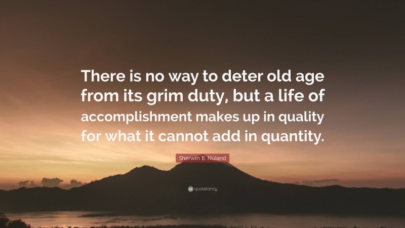 Sherwin B. Nuland Quote: “There is no way to deter old age from its grim duty, but a life of accomplishment makes up in quality for what it cannot add in quantity.”