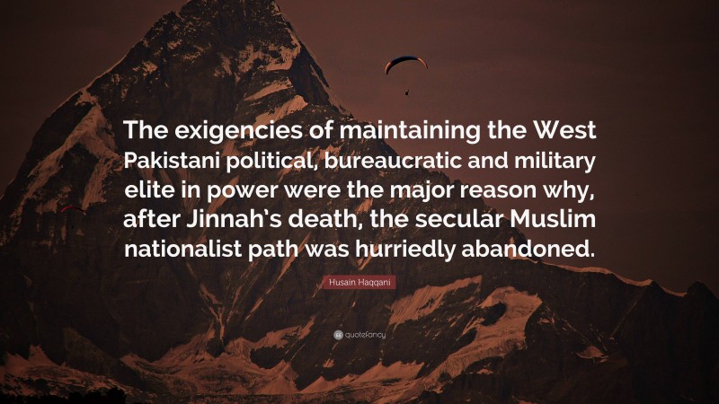 Husain Haqqani Quote: “The exigencies of maintaining the West Pakistani political, bureaucratic and military elite in power were the major reason why, after Jinnah’s death, the secular Muslim nationalist path was hurriedly abandoned.”