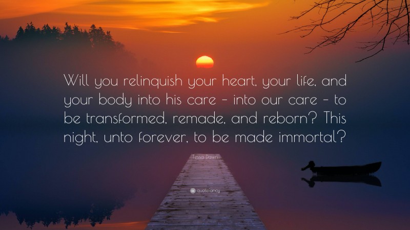 Tessa Dawn Quote: “Will you relinquish your heart, your life, and your body into his care – into our care – to be transformed, remade, and reborn? This night, unto forever, to be made immortal?”