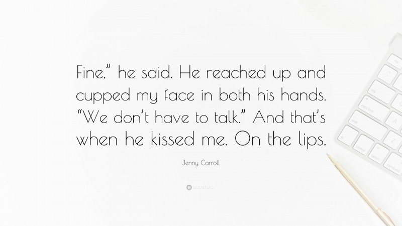 Jenny Carroll Quote: “Fine,” he said. He reached up and cupped my face in both his hands. “We don’t have to talk.” And that’s when he kissed me. On the lips.”