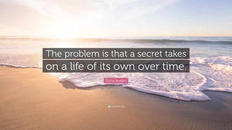 Fiona Barton Quote: “The problem is that a secret takes on a life of its own over time.”