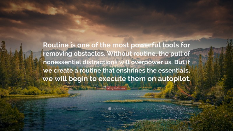 Greg McKeown Quote: “Routine is one of the most powerful tools for removing obstacles. Without routine, the pull of nonessential distractions will overpower us. But if we create a routine that enshrines the essentials, we will begin to execute them on autopilot.”