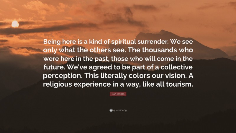 Don DeLillo Quote: “Being here is a kind of spiritual surrender. We see only what the others see. The thousands who were here in the past, those who will come in the future. We’ve agreed to be part of a collective perception. This literally colors our vision. A religious experience in a way, like all tourism.”