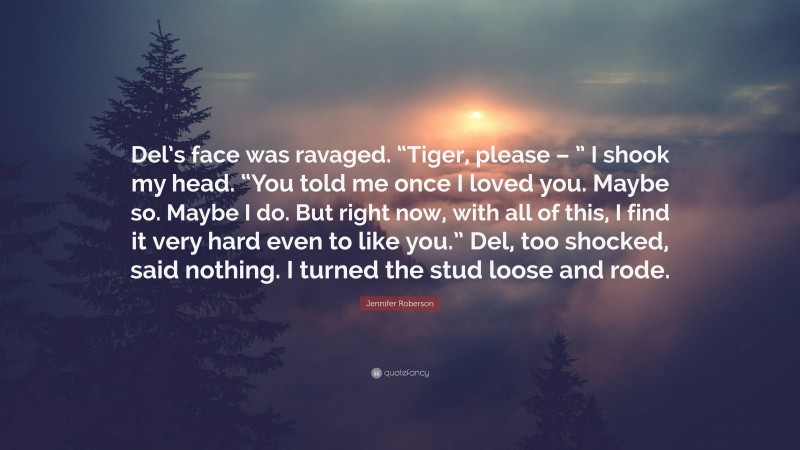 Jennifer Roberson Quote: “Del’s face was ravaged. “Tiger, please – ” I shook my head. “You told me once I loved you. Maybe so. Maybe I do. But right now, with all of this, I find it very hard even to like you.” Del, too shocked, said nothing. I turned the stud loose and rode.”