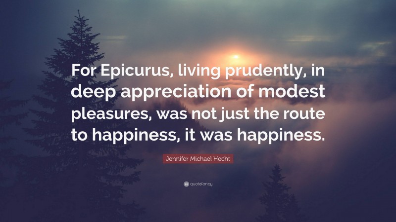 Jennifer Michael Hecht Quote: “For Epicurus, living prudently, in deep appreciation of modest pleasures, was not just the route to happiness, it was happiness.”