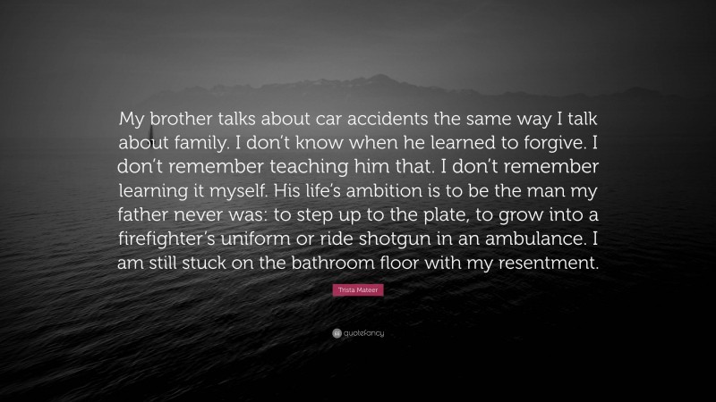 Trista Mateer Quote: “My brother talks about car accidents the same way I talk about family. I don’t know when he learned to forgive. I don’t remember teaching him that. I don’t remember learning it myself. His life’s ambition is to be the man my father never was: to step up to the plate, to grow into a firefighter’s uniform or ride shotgun in an ambulance. I am still stuck on the bathroom floor with my resentment.”