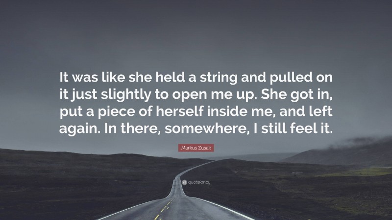 Markus Zusak Quote: “It was like she held a string and pulled on it just slightly to open me up. She got in, put a piece of herself inside me, and left again. In there, somewhere, I still feel it.”
