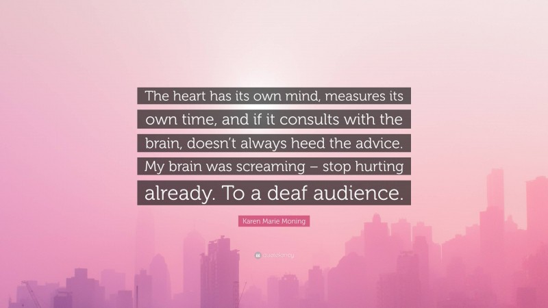 Karen Marie Moning Quote: “The heart has its own mind, measures its own time, and if it consults with the brain, doesn’t always heed the advice. My brain was screaming – stop hurting already. To a deaf audience.”