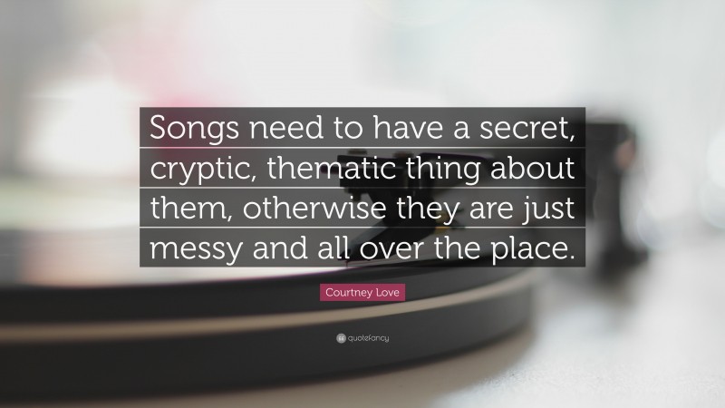 Courtney Love Quote: “Songs need to have a secret, cryptic, thematic thing about them, otherwise they are just messy and all over the place.”